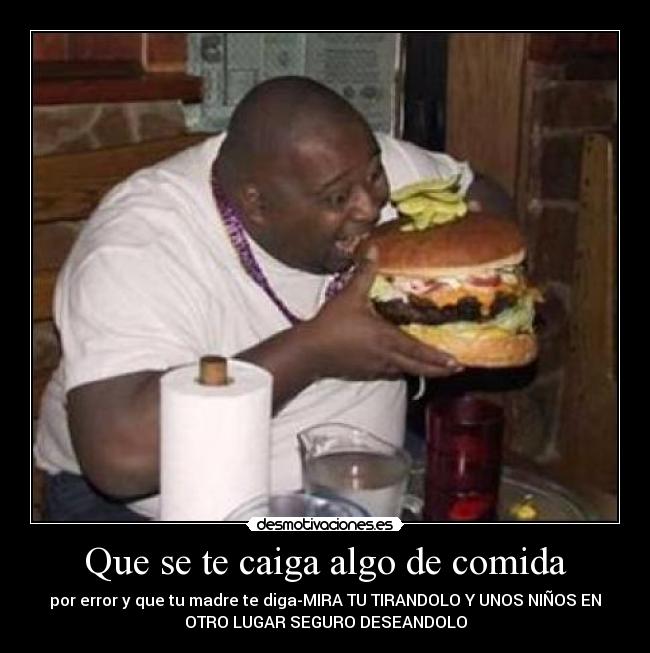 Que se te caiga algo de comida - por error y que tu madre te diga-MIRA TU TIRANDOLO Y UNOS NIÑOS EN
OTRO LUGAR SEGURO DESEANDOLO