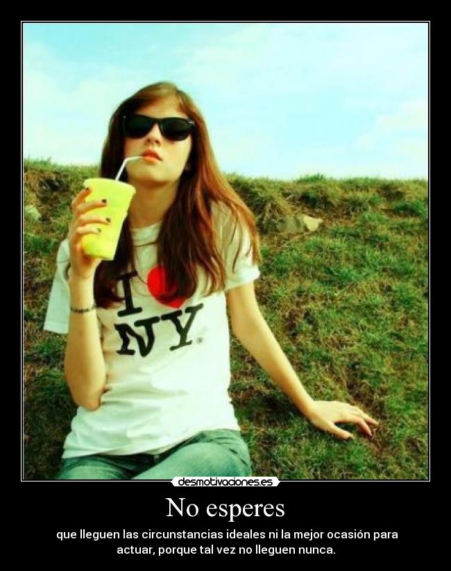 No esperes - que lleguen las circunstancias ideales ni la mejor ocasión para
actuar, porque tal vez no lleguen nunca.