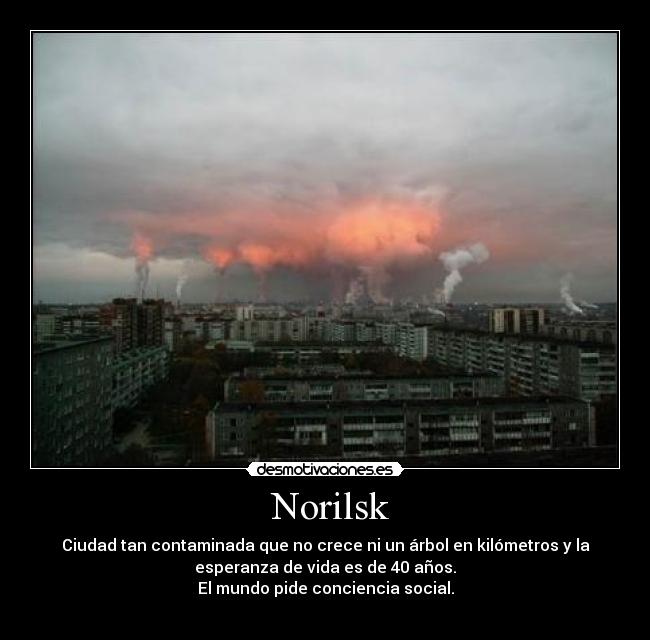 Norilsk - Ciudad tan contaminada que no crece ni un árbol en kilómetros y la
esperanza de vida es de 40 años.
El mundo pide conciencia social.