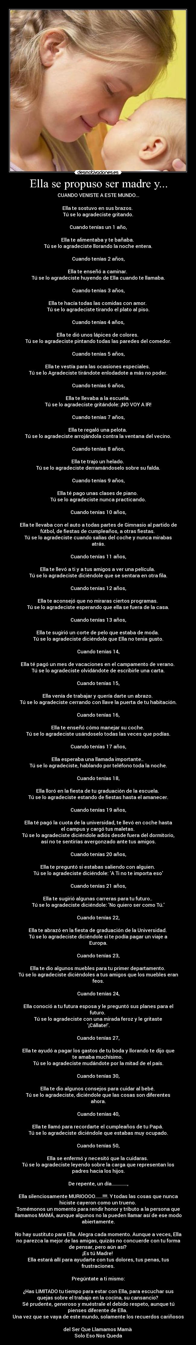 Ella se propuso ser madre y... - CUANDO VENISTE A ESTE MUNDO...
Ella te sostuvo en sus brazos.
Tú se lo agradeciste gritando.
Cuando tenías un 1 año,
Ella te alimentaba y te bañaba.
Tú se lo agradeciste llorando la noche entera.
Cuando tenías 2 años,
Ella te enseñó a caminar.
Tú se lo agradeciste huyendo de Ella cuando te llamaba.
Cuando tenías 3 años,
Ella te hacía todas las comidas con amor.
Tú se lo agradeciste tirando el plato al piso.
Cuando tenías 4 años,
Ella te dió unos lápices de colores.
Tú se lo agradeciste pintando todas las paredes del comedor.
Cuando tenías 5 años,
Ella te vestía para las ocasiones especiales.
Tú se lo Agradeciste tirándote enlodadote a más no poder.
Cuando tenías 6 años,
Ella te llevaba a la escuela.
Tú se lo agradeciste gritándole: ¡NO VOY A IR!
Cuando tenías 7 años,
Ella te regaló una pelota.
Tú se lo agradeciste arrojándola contra la ventana del vecino.
Cuando tenías 8 años,
Ella te trajo un helado.
Tú se lo agradeciste derramándoselo sobre su falda.
Cuando tenías 9 años,
Ella té pago unas clases de piano.
Tú se lo agradeciste nunca practicando.
Cuando tenías 10 años,
Ella te llevaba con el auto a todas partes de Gimnasio al partido de
fútbol, de fiestas de cumpleaños, a otras fiestas.
Tú se lo agradeciste cuando salías del coche y nunca mirabas
atrás.
Cuando tenías 11 años,
Ella te llevó a ti y a tus amigos a ver una película.
Tú se lo agradeciste diciéndole que se sentara en otra fila.
Cuando tenías 12 años,
Ella te aconsejó que no miraras ciertos programas.
Tú se lo agradeciste esperando que ella se fuera de la casa.
Cuando tenías 13 años,
Ella te sugirió un corte de pelo que estaba de moda.
Tú se lo agradeciste diciéndole que Ella no tenia gusto.
Cuando tenías 14,
Ella té pagó un mes de vacaciones en el campamento de verano.
Tú se lo agradeciste olvidándote de escribirle una carta.
Cuando tenías 15,
Ella venía de trabajar y quería darte un abrazo.
Tú se lo agradeciste cerrando con llave la puerta de tu habitación.
Cuando tenías 16,
Ella te enseñó cómo manejar su coche.
Tú se lo agradeciste usándoselo todas las veces que podías.
Cuando tenías 17 años,
Ella esperaba una llamada importante..
Tú se lo agradeciste, hablando por teléfono toda la noche.
Cuando tenías 18,
Ella lloró en la fiesta de tu graduación de la escuela.
Tú se lo agradeciste estando de fiestas hasta el amanecer.
Cuando tenías 19 años,
Ella té pagó la cuota de la universidad, te llevó en coche hasta
el campus y cargó tus maletas.
Tú se lo agradeciste diciéndole adiós desde fuera del dormitorio,
así no te sentirías avergonzado ante tus amigos.
Cuando tenías 20 años,
Ella te preguntó si estabas saliendo con alguien.
Tú se lo agradeciste diciéndole: A Ti no te importa eso
Cuando tenías 21 años,
Ella te sugirió algunas carreras para tu futuro..
Tú se lo agradeciste diciéndole: No quiero ser como Tú.
Cuando tenías 22,
Ella te abrazó en la fiesta de graduación de la Universidad.
Tú se lo agradeciste diciéndole si te podía pagar un viaje a
Europa.
Cuando tenías 23,
Ella te dio algunos muebles para tu primer departamento.
Tú se lo agradeciste diciéndoles a tus amigos que los muebles eran
feos.
Cuando tenías 24,
Ella conoció a tu futura esposa y le preguntó sus planes para el
futuro.
Tú se lo agradeciste con una mirada feroz y le gritaste
¡Cállate!.
Cuando tenías 27,
Ella te ayudó a pagar los gastos de tu boda y llorando te dijo que
te amaba muchísimo.
Tú se lo agradeciste mudándote por la mitad de el país.
Cuando tenías 30,
Ella te dio algunos consejos para cuidar al bebé.
Tú se lo agradeciste, diciéndole que las cosas son diferentes
ahora.
Cuando tenías 40,
Ella te llamó para recordarte el cumpleaños de tu Papá.
Tú se lo agradeciste diciéndole que estabas muy ocupado.
Cuando tenías 50,
Ella se enfermó y necesitó que la cuidaras.
Tú se lo agradeciste leyendo sobre la carga que representan los
padres hacia los hijos.
De repente, un día.............,
Ella silenciosamente MURIOOOO......!!!!. Y todas las cosas que nunca
hiciste cayeron como un trueno.
Tomémonos un momento para rendir honor y tributo a la persona que
llamamos MAMÁ, aunque algunos no la pueden llamar así de ese modo
abiertamente.
No hay sustituto para Ella. Alegra cada momento. Aunque a veces, Ella
no parezca la mejor de las amigas, quizás no concuerde con tu forma
de pensar, pero aún así?
¡Es tú Madre!
Ella estará allí para ayudarte con tus dolores, tus penas, tus
frustraciones.
Pregúntate a ti mismo:
¿Has LIMITADO tu tiempo para estar con Ella, para escuchar sus
quejas sobre el trabajo en la cocina, su cansancio?
Sé prudente, generoso y muéstrale el debido respeto, aunque tú
pienses diferente de Ella.
Una vez que se vaya de este mundo, solamente los recuerdos cariñosos
del Ser Que Llamamos Mamà
Solo Eso Nos Queda