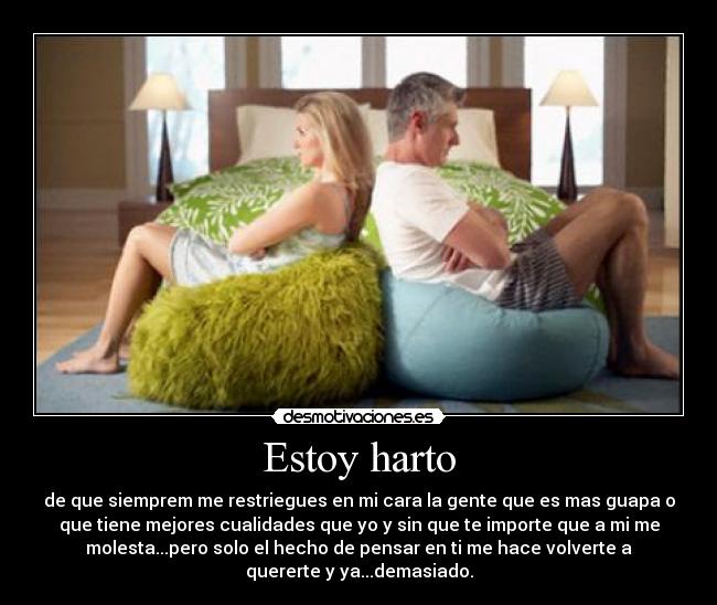 Estoy harto - de que siemprem me restriegues en mi cara la gente que es mas guapa o
que tiene mejores cualidades que yo y sin que te importe que a mi me
molesta...pero solo el hecho de pensar en ti me hace volverte a
quererte y ya...demasiado.