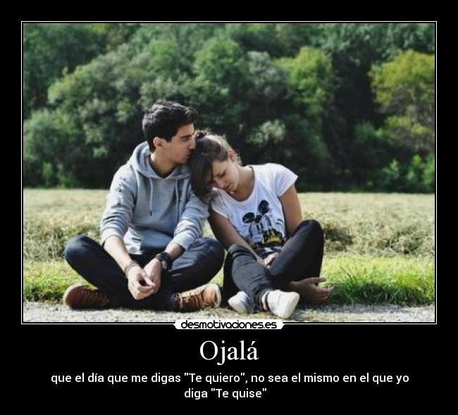 Ojalá - que el día que me digas Te quiero, no sea el mismo en el que yo diga Te quise ♥