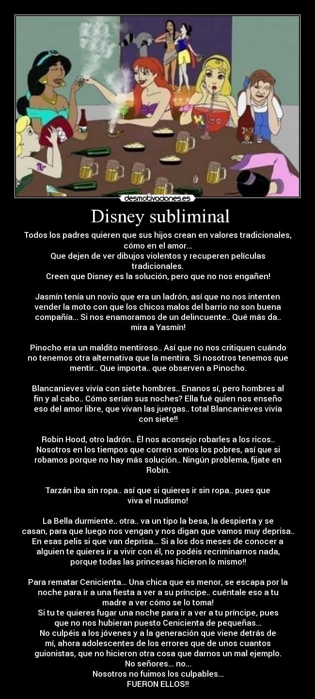 Disney subliminal - Todos los padres quieren que sus hijos crean en valores tradicionales,
cómo en el amor...
Que dejen de ver dibujos violentos y recuperen películas
tradicionales.
Creen que Disney es la solución, pero que no nos engañen!
Jasmín tenía un novio que era un ladrón, así que no nos intenten
vender la moto con que los chicos malos del barrio no son buena
compañía... Si nos enamoramos de un delincuente.. Qué más da..
mira a Yasmín!
Pinocho era un maldito mentiroso.. Así que no nos critiquen cuándo
no tenemos otra alternativa que la mentira. Si nosotros tenemos que
mentir.. Que importa.. que observen a Pinocho.
Blancanieves vivía con siete hombres.. Enanos sí, pero hombres al
fin y al cabo.. Cómo serían sus noches? Ella fué quien nos enseño
eso del amor libre, que vivan las juergas.. total Blancanieves vivía
con siete!!
Robin Hood, otro ladrón.. Él nos aconsejo robarles a los ricos..
Nosotros en los tiempos que corren somos los pobres, así que si
robamos porque no hay más solución.. Ningún problema, fijate en
Robin.
Tarzán iba sin ropa.. así que si quieres ir sin ropa.. pues que
viva el nudismo!
La Bella durmiente.. otra.. va un tipo la besa, la despierta y se
casan, para que luego nos vengan y nos digan que vamos muy deprisa..
En esas pelis si que van deprisa... Si a los dos meses de conocer a
alguien te quieres ir a vivir con él, no podéis recriminarnos nada,
porque todas las princesas hicieron lo mismo!!
Para rematar Cenicienta... Una chica que es menor, se escapa por la
noche para ir a una fiesta a ver a su príncipe.. cuéntale eso a tu
madre a ver cómo se lo toma!
Si tu te quieres fugar una noche para ir a ver a tu príncipe, pues
que no nos hubieran puesto Cenicienta de pequeñas...
No culpéis a los jóvenes y a la generación que viene detrás de
mí, ahora adolescentes de los errores que de unos cuantos
guionistas, que no hicieron otra cosa que darnos un mal ejemplo.
No señores... no...
Nosotros no fuimos los culpables...
FUERON ELLOS!!