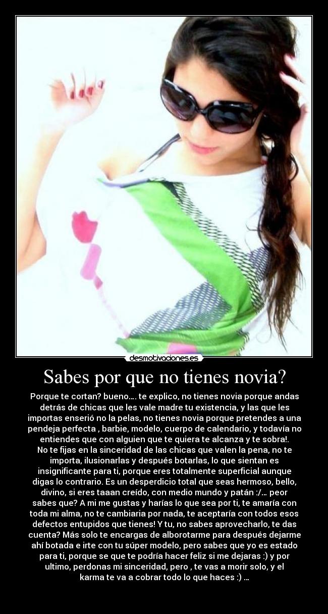 Sabes por que no tienes novia? - Porque te cortan? bueno…. te explico, no tienes novia porque andas
detrás de chicas que les vale madre tu existencia, y las que les
importas enserió no la pelas, no tienes novia porque pretendes a una
pendeja perfecta , barbie, modelo, cuerpo de calendario, y todavía no
entiendes que con alguien que te quiera te alcanza y te sobra!.
No te fijas en la sinceridad de las chicas que valen la pena, no te
importa, ilusionarlas y después botarlas, lo que sientan es
insignificante para ti, porque eres totalmente superficial aunque
digas lo contrario. Es un desperdicio total que seas hermoso, bello,
divino, si eres taaan creído, con medio mundo y patán :/… peor
sabes que? A mi me gustas y harías lo que sea por ti, te amaría con
toda mi alma, no te cambiaria por nada, te aceptaría con todos esos
defectos entupidos que tienes! Y tu, no sabes aprovecharlo, te das
cuenta? Más solo te encargas de alborotarme para después dejarme
ahí botada e irte con tu súper modelo, pero sabes que yo es estado
para ti, porque se que te podría hacer feliz si me dejaras :) y por
ultimo, perdonas mi sinceridad, pero , te vas a morir solo, y el
karma te va a cobrar todo lo que haces :) …