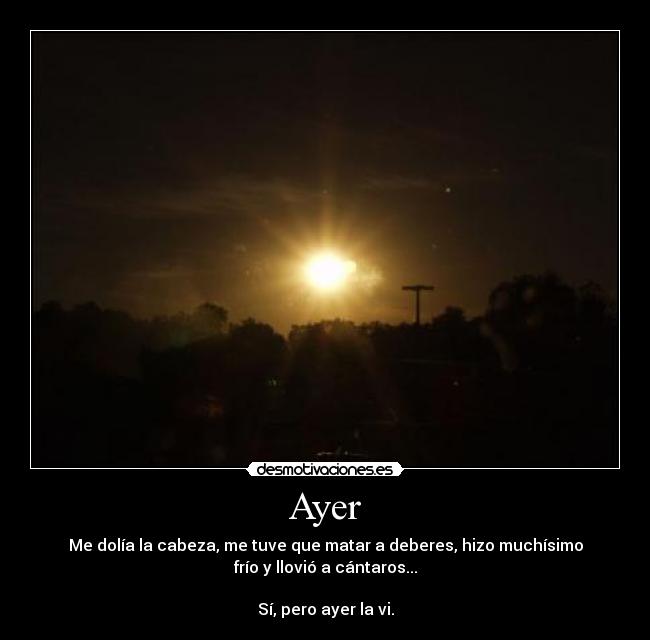 Ayer - Me dolía la cabeza, me tuve que matar a deberes, hizo muchísimo
frío y llovió a cántaros...

Sí, pero ayer la vi.