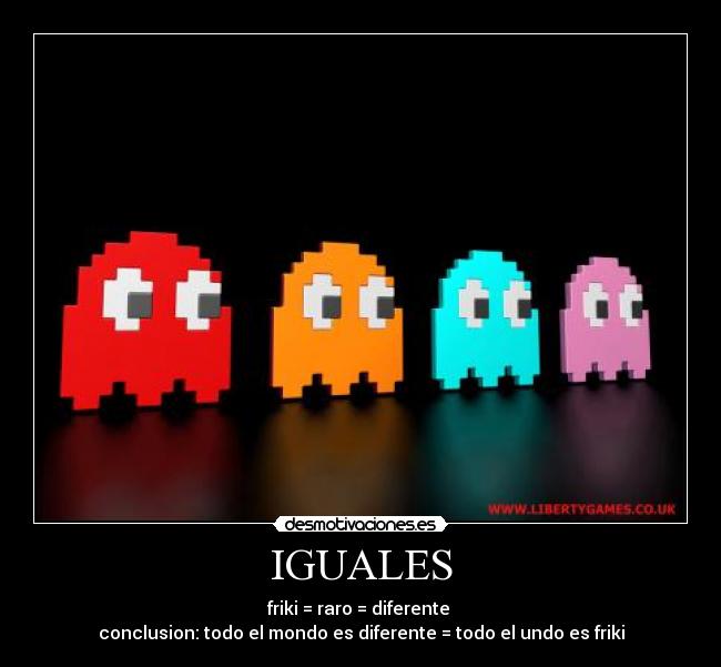 IGUALES - friki = raro = diferente
conclusion: todo el mondo es diferente = todo el undo es friki