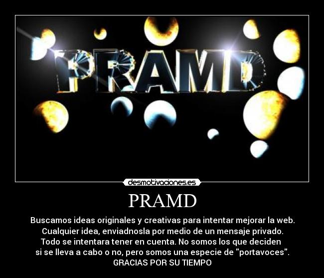 PRAMD - Buscamos ideas originales y creativas para intentar mejorar la web.
Cualquier idea, enviadnosla por medio de un mensaje privado.
Todo se intentara tener en cuenta. No somos los que deciden 
si se lleva a cabo o no, pero somos una especie de portavoces.
GRACIAS POR SU TIEMPO