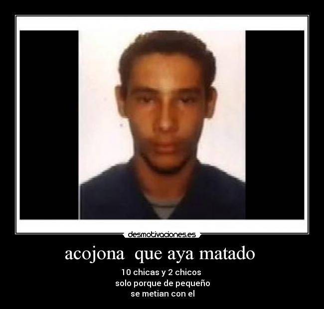 acojona que aya matado - 10 chicas y 2 chicos
solo porque de pequeño
se metian con el