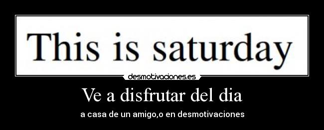 Ve a disfrutar del dia - a casa de un amigo,o en desmotivaciones