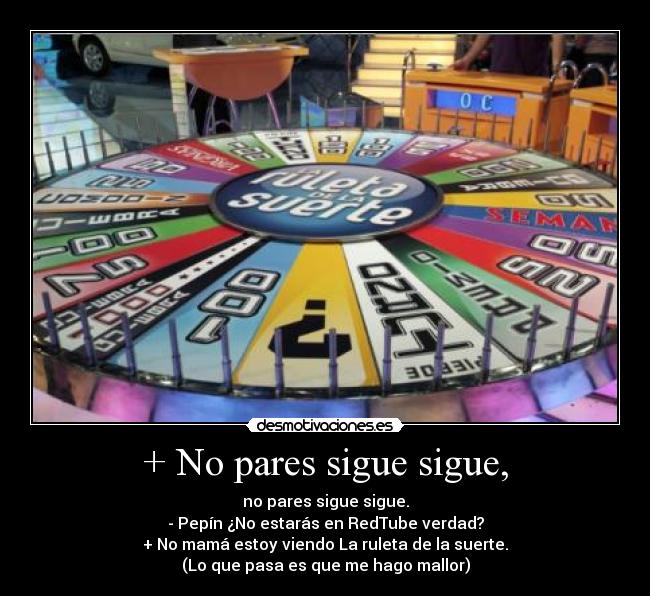 + No pares sigue sigue, - no pares sigue sigue.
- Pepín ¿No estarás en RedTube verdad?
+ No mamá estoy viendo La ruleta de la suerte.
(Lo que pasa es que me hago mallor)