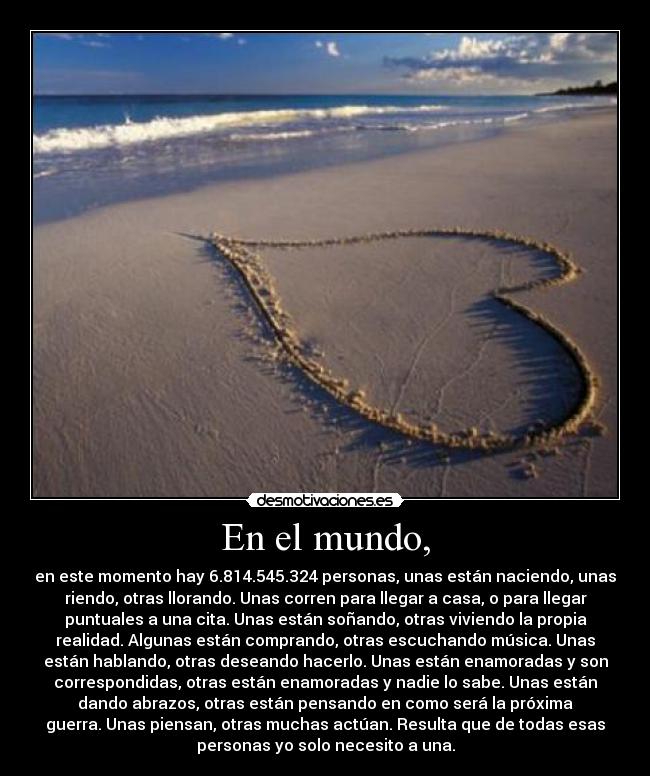 En el mundo, - en este momento hay 6.814.545.324 personas, unas están naciendo, unas
riendo, otras llorando. Unas corren para llegar a casa, o para llegar
puntuales a una cita. Unas están soñando, otras viviendo la propia
realidad. Algunas están comprando, otras escuchando música. Unas
están hablando, otras deseando hacerlo. Unas están enamoradas y son
correspondidas, otras están enamoradas y nadie lo sabe. Unas están
dando abrazos, otras están pensando en como será la próxima
guerra. Unas piensan, otras muchas actúan. Resulta que de todas esas
personas yo solo necesito a una.