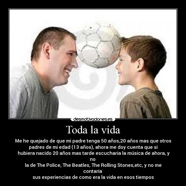 Toda la vida - Me he quejado de que mi padre tenga 50 años,20 años mas que otros
padres de mi edad (13 años), ahora me doy cuenta que si
 hubiera nacido 20 años mas tarde escucharia la música de ahora, y
no 
la de The Police, The Beatles, The Rolling Stones,etc, y no me
contaría 
sus experiencias de como era la vida en esos tiempos