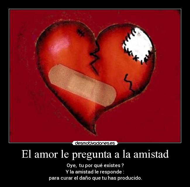 El amor le pregunta a la amistad - Oye,  tu por qué existes ?
Y la amistad le responde :
para curar el daño que tu has producido.