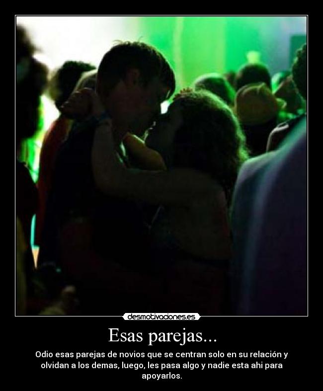 Esas parejas... - Odio esas parejas de novios que se centran solo en su relación y
olvidan a los demas, luego, les pasa algo y nadie esta ahi para
apoyarlos.