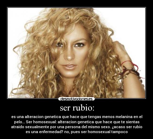 ser rubio: - es una alteracion genetica que hace que tengas menos melanina en el
pelo... Ser homosexual: alteracion genetica que hace que te sientas
atraido sexualmente por una persona del mismo sexo. ¿acaso ser rubio
es una enfermedad? no, pues ser homosexual tampoco