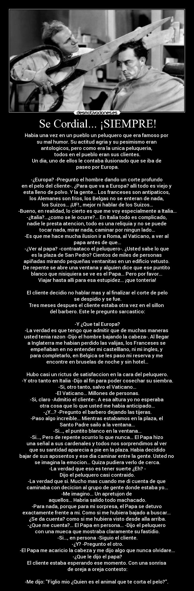 Se Cordial... ¡SIEMPRE! - Habia una vez en un pueblo un peluquero que era famoso por 
su mal humor. Su actitud agria y su pesimismo eran 
antologicos, pero como era la unica peluqueria, 
todos en el pueblo eran sus clientes.
Un dia, uno de ellos le contaba ilusionado que se iba de 
paseo por Europa.

-¿Europa? -Pregunto el hombre dando un corte profundo 
en el pelo del cliente-. ¿Para que va a Europa? alli todo es viejo y 
esta lleno de polvo. Y la gente... Los franceses son antipaticos, 
los Alemanes son frios, los Belgas no se enteran de nada, 
los Suizos... ¡UF!., mejor ni hablar de los Suizos...
-Bueno, en realidad, lo cierto es que me voy especialmente a Italia...
-¿Italia?...¿como se le ocurre?... En Italia todo es complicado, 
nadie le presta atencion, todo es una reliquia y no se puede 
tocar nada, mirar nada, caminar por ningun lado...
-Es que me hace mucha ilusion ir a Roma, al Vaticano, a ver al 
papa antes de que...
-¿Ver al papa? -contraataco el peluquero-. ¿Usted sabe lo que 
es la plaza de San Pedro? Cientos de miles de personas 
apiñadas mirando pequeñas ventanitas en un edificio vetusto. 
De repente se abre una ventana y alguien dice que ese puntito 
blanco que nisiquiera se ve es el Papa... Pero por favor... 
Viajar hasta alli para esa estupidez... ¡que tonteria!

El cliente decidio no hablar mas y al finalizar el corte de pelo
 se despidio y se fue.
Tres meses despues el cliente estaba otra vez en el sillon 
del barbero. Este le pregunto sarcastico:

-Y ¿Que tal Europa?
-La verdad es que tengo que admitir que de muchas maneras 
usted tenia razon -Dijo el hombre bajando la cabeza-. Al llegar 
a Inglaterra me habian perdido las valijas, los Franceses se 
empeñaban en no entender mi castelllano, ni mi ingles, y 
para completarlo, en Belgica se les paso mi reserva y me 
encontre en bruselas de noche y sin hotel...

Hubo casi un rictus de satisfaccion en la cara del peluquero.
-Y otro tanto en Italia -Dijo al fin para poder cosechar su siembra.
-Si, otro tanto, salvo el Vaticano...
-El Vaticano... Millones de personas.
-Si, claro -Admitio el cliente-. A esa altura yo no esperaba 
otra cosa que lo que usted me habia anticipado...
-¿Y...? -Pregunto el barbero dejando las tijeras.
-Paso algo increible... Mientras estabamos en la plaza, el 
Santo Padre sailo a la ventana...
-Si..., el puntito blanco en la ventana...
-Si..., Pero de repente ocurrio lo que nunca... El Papa hizo 
una señal a sus cardenales y todos nos sorprendimos al ver 
que su santidad aparecia a pie en la plaza. Habia decidido
bajar de sus aposentos y ese dia caminar entre la gente. Usted no 
se imagina la emocion... Quiza pudiera verlo de cerca.
-La verdad que eso es tener suerte ¿Eh? -
Dijo el peluquero casi contraido.
-La verdad que si. Mucho mas cuando me di cuenta de que 
caminaba con decicion al grupo de gente donde estaba yo...
-Me imagino... Un apretujon de 
aquellos... Habria salido todo machacado.
-Para nada, porque para mi sorpresa, el Papa se detuvo 
exactamente frente a mi. Como si me hubiera bajado a buscar... 
¿Se da cuenta? como si me hubiera visto desde alla arriba.
-¿Que me cuenta?... El Papa en persona... -Dijo el peluquero 
con una mueca que mostraba claramente su fastidio.
-Si..., en persona -Siguio el cliente.
-¿Y? -Pregunto el otro.
-El Papa me acaricio la cabeza y me dijo algo que nunca olvidare...
-¿Que le dijo el papa?
El cliente estaba esperando ese momento. Con una sonrisa 
de oreja a oreja contesto:

-Me dijo: Figlio mio ¿Quien es el animal que te corta el pelo?. 