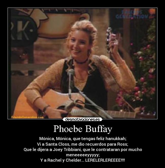 Phoebe Buffay - Mónica, Mónica, que tengas feliz hanukkah;
Vi a Santa Closs, me dio recuerdos para Ross;
Que le dijera a Joey Tribbiani, que le contrataran por mucho meneeeeeyyyyy;
Y a Rachel y Chelder... LERELERLEREEEE!!!!