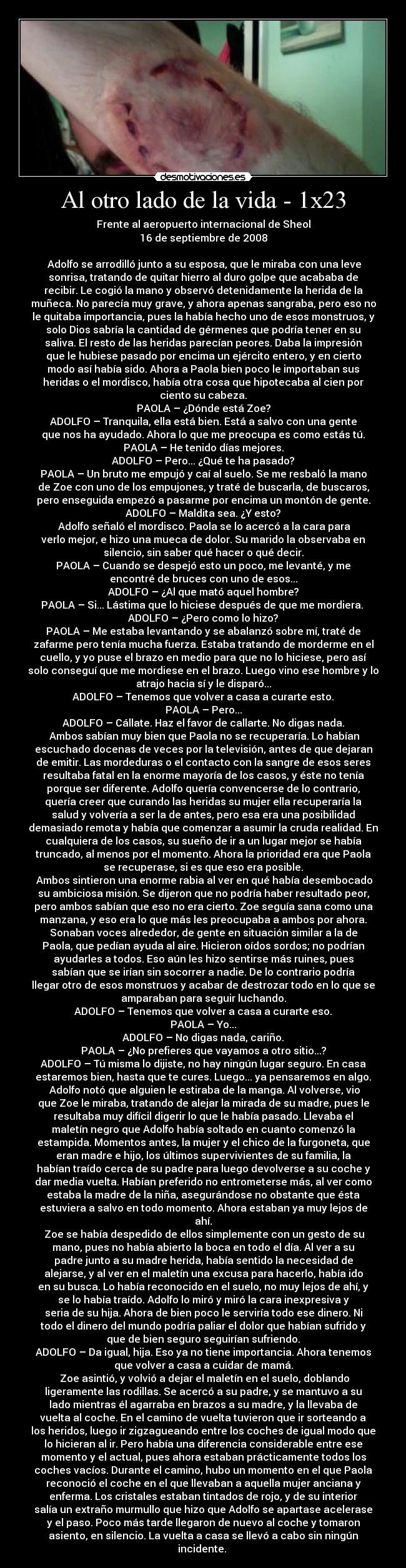 Al otro lado de la vida - 1x23 - Frente al aeropuerto internacional de Sheol
16 de septiembre de 2008

	Adolfo se arrodilló junto a su esposa, que le miraba con una leve
sonrisa, tratando de quitar hierro al duro golpe que acababa de
recibir. Le cogió la mano y observó detenidamente la herida de la
muñeca. No parecía muy grave, y ahora apenas sangraba, pero eso no
le quitaba importancia, pues la había hecho uno de esos monstruos, y
solo Dios sabría la cantidad de gérmenes que podría tener en su
saliva. El resto de las heridas parecían peores. Daba la impresión
que le hubiese pasado por encima un ejército entero, y en cierto
modo así había sido. Ahora a Paola bien poco le importaban sus
heridas o el mordisco, había otra cosa que hipotecaba al cien por
ciento su cabeza.
PAOLA – ¿Dónde está Zoe?
ADOLFO – Tranquila, ella está bien. Está a salvo con una gente
que nos ha ayudado. Ahora lo que me preocupa es como estás tú.
PAOLA – He tenido días mejores.
ADOLFO – Pero... ¿Qué te ha pasado?
PAOLA – Un bruto me empujó y caí al suelo. Se me resbaló la mano
de Zoe con uno de los empujones, y traté de buscarla, de buscaros,
pero enseguida empezó a pasarme por encima un montón de gente.
ADOLFO – Maldita sea. ¿Y esto?
	Adolfo señaló el mordisco. Paola se lo acercó a la cara para
verlo mejor, e hizo una mueca de dolor. Su marido la observaba en
silencio, sin saber qué hacer o qué decir.
PAOLA – Cuando se despejó esto un poco, me levanté, y me
encontré de bruces con uno de esos...
ADOLFO – ¿Al que mató aquel hombre?
PAOLA – Si... Lástima que lo hiciese después de que me mordiera. 
ADOLFO – ¿Pero como lo hizo?
PAOLA – Me estaba levantando y se abalanzó sobre mí, traté de
zafarme pero tenía mucha fuerza. Estaba tratando de morderme en el
cuello, y yo puse el brazo en medio para que no lo hiciese, pero así
solo conseguí que me mordiese en el brazo. Luego vino ese hombre y lo
atrajo hacia sí y le disparó...
ADOLFO – Tenemos que volver a casa a curarte esto.
PAOLA – Pero...
ADOLFO – Cállate. Haz el favor de callarte. No digas nada.
	Ambos sabían muy bien que Paola no se recuperaría. Lo habían
escuchado docenas de veces por la televisión, antes de que dejaran
de emitir. Las mordeduras o el contacto con la sangre de esos seres
resultaba fatal en la enorme mayoría de los casos, y éste no tenía
porque ser diferente. Adolfo quería convencerse de lo contrario,
quería creer que curando las heridas su mujer ella recuperaría la
salud y volvería a ser la de antes, pero esa era una posibilidad
demasiado remota y había que comenzar a asumir la cruda realidad. En
cualquiera de los casos, su sueño de ir a un lugar mejor se había
truncado, al menos por el momento. Ahora la prioridad era que Paola
se recuperase, si es que eso era posible.
	Ambos sintieron una enorme rabia al ver en qué había desembocado
su ambiciosa misión. Se dijeron que no podría haber resultado peor,
pero ambos sabían que eso no era cierto. Zoe seguía sana como una
manzana, y eso era lo que más les preocupaba a ambos por ahora.
Sonaban voces alrededor, de gente en situación similar a la de
Paola, que pedían ayuda al aire. Hicieron oídos sordos; no podrían
ayudarles a todos. Eso aún les hizo sentirse más ruines, pues
sabían que se irían sin socorrer a nadie. De lo contrario podría
llegar otro de esos monstruos y acabar de destrozar todo en lo que se
amparaban para seguir luchando.
ADOLFO – Tenemos que volver a casa a curarte eso.
PAOLA – Yo...
ADOLFO – No digas nada, cariño.
PAOLA – ¿No prefieres que vayamos a otro sitio...?
ADOLFO – Tú misma lo dijiste, no hay ningún lugar seguro. En casa
estaremos bien, hasta que te cures. Luego... ya pensaremos en algo.
	Adolfo notó que alguien le estiraba de la manga. Al volverse, vio
que Zoe le miraba, tratando de alejar la mirada de su madre, pues le
resultaba muy difícil digerir lo que le había pasado. Llevaba el
maletín negro que Adolfo había soltado en cuanto comenzó la
estampida. Momentos antes, la mujer y el chico de la furgoneta, que
eran madre e hijo, los últimos supervivientes de su familia, la
habían traído cerca de su padre para luego devolverse a su coche y
dar media vuelta. Habían preferido no entrometerse más, al ver como
estaba la madre de la niña, asegurándose no obstante que ésta
estuviera a salvo en todo momento. Ahora estaban ya muy lejos de
ahí.
	Zoe se había despedido de ellos simplemente con un gesto de su
mano, pues no había abierto la boca en todo el día. Al ver a su
padre junto a su madre herida, había sentido la necesidad de
alejarse, y al ver en el maletín una excusa para hacerlo, había ido
en su busca. Lo había reconocido en el suelo, no muy lejos de ahí, y
se lo había traído. Adolfo lo miró y miró la cara inexpresiva y
seria de su hija. Ahora de bien poco le serviría todo ese dinero. Ni
todo el dinero del mundo podría paliar el dolor que habían sufrido y
que de bien seguro seguirían sufriendo.
ADOLFO – Da igual, hija. Eso ya no tiene importancia. Ahora tenemos
que volver a casa a cuidar de mamá.
	Zoe asintió, y volvió a dejar el maletín en el suelo, doblando
ligeramente las rodillas. Se acercó a su padre, y se mantuvo a su
lado mientras él agarraba en brazos a su madre, y la llevaba de
vuelta al coche. En el camino de vuelta tuvieron que ir sorteando a
los heridos, luego ir zigzagueando entre los coches de igual modo que
lo hicieran al ir. Pero había una diferencia considerable entre ese
momento y el actual, pues ahora estaban prácticamente todos los
coches vacíos. Durante el camino, hubo un momento en el que Paola
reconoció el coche en el que llevaban a aquella mujer anciana y
enferma. Los cristales estaban tintados de rojo, y de su interior
salía un extraño murmullo que hizo que Adolfo se apartase acelerase
y el paso. Poco más tarde llegaron de nuevo al coche y tomaron
asiento, en silencio. La vuelta a casa se llevó a cabo sin ningún
incidente. 