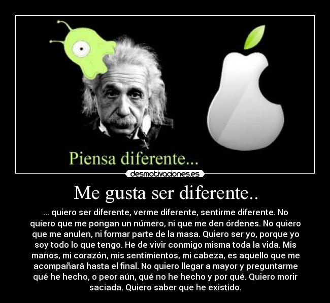 Me gusta ser diferente.. - ... quiero ser diferente, verme diferente, sentirme diferente. No
quiero que me pongan un número, ni que me den órdenes. No quiero
que me anulen, ni formar parte de la masa. Quiero ser yo, porque yo
soy todo lo que tengo. He de vivir conmigo misma toda la vida. Mis
manos, mi corazón, mis sentimientos, mi cabeza, es aquello que me
acompañará hasta el final. No quiero llegar a mayor y preguntarme
qué he hecho, o peor aún, qué no he hecho y por qué. Quiero morir
saciada. Quiero saber que he existido.