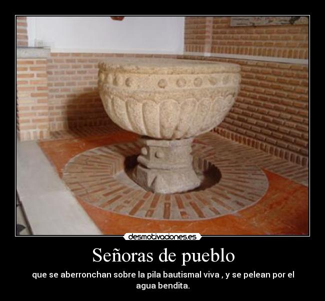 Señoras de pueblo - que se aberronchan sobre la pila bautismal viva , y se pelean por el agua bendita.