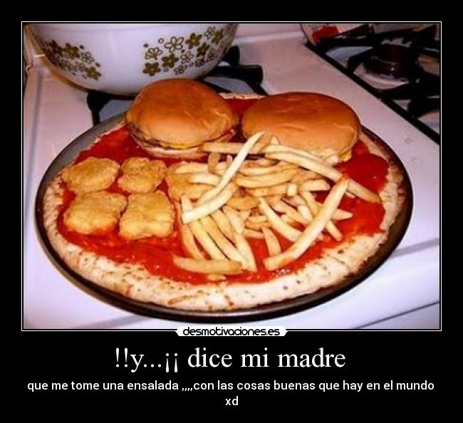 !!y...¡¡ dice mi madre - que me tome una ensalada ,,,,con las cosas buenas que hay en el mundo
xd