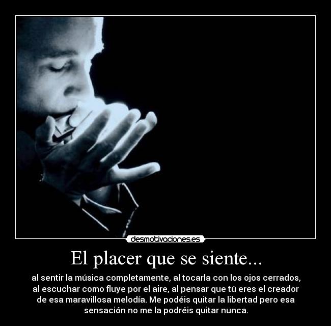 El placer que se siente... - al sentir la música completamente, al tocarla con los ojos cerrados,
al escuchar como fluye por el aire, al pensar que tú eres el creador
de esa maravillosa melodía. Me podéis quitar la libertad pero esa
sensación no me la podréis quitar nunca.