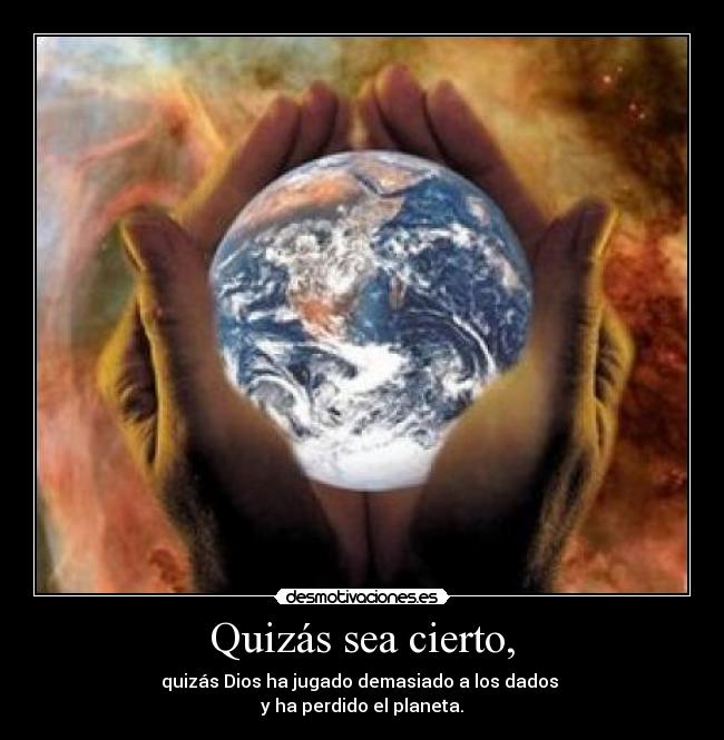 Quizás sea cierto, - quizás Dios ha jugado demasiado a los dados 
y ha perdido el planeta.