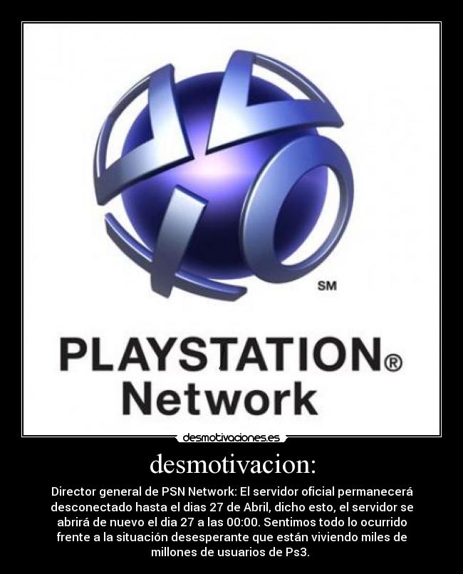desmotivacion: - Director general de PSN Network: El servidor oficial permanecerá
desconectado hasta el dias 27 de Abril, dicho esto, el servidor se
abrirá de nuevo el dia 27 a las 00:00. Sentimos todo lo ocurrido
frente a la situación desesperante que están viviendo miles de
millones de usuarios de Ps3.