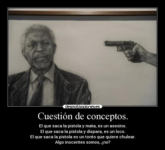 Cuestión de conceptos. - El que saca la pistola y mata, es un asesino.
El que saca la pistola y dispara, es un loco.
El que saca la pistola es un tonto que quiere chulear.
Algo inocentes somos, ¿no?