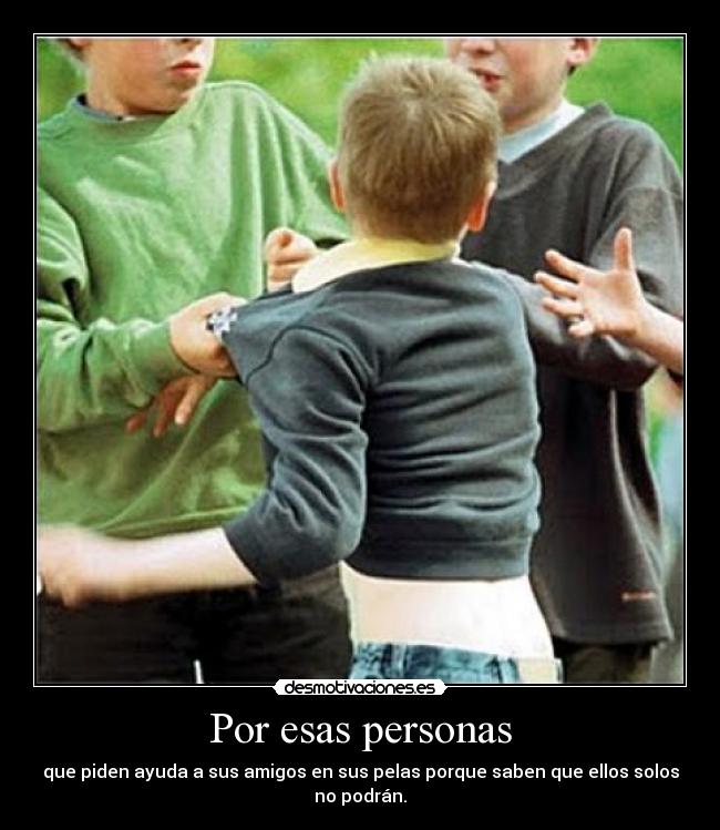 Por esas personas - que piden ayuda a sus amigos en sus pelas porque saben que ellos solos no podrán.