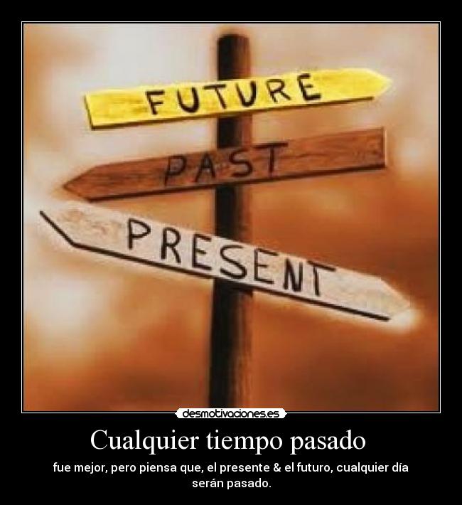 Cualquier tiempo pasado  - fue mejor, pero piensa que, el presente & el futuro, cualquier día serán pasado.