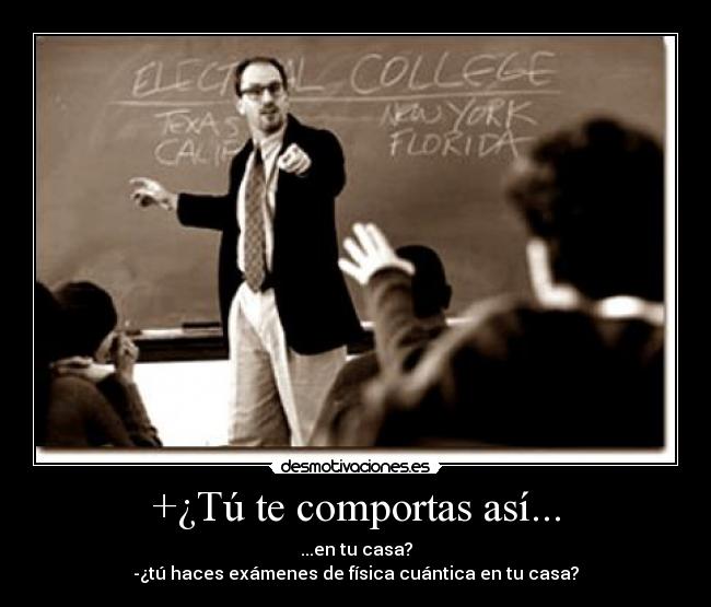 +¿Tú te comportas así... - ...en tu casa?
-¿tú haces exámenes de física cuántica en tu casa?