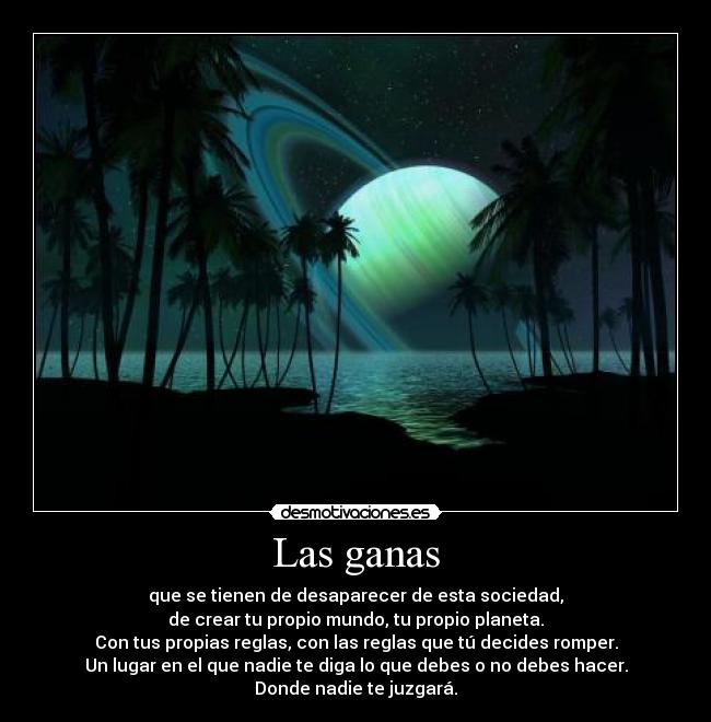 Las ganas - que se tienen de desaparecer de esta sociedad,
de crear tu propio mundo, tu propio planeta.
Con tus propias reglas, con las reglas que tú decides romper.
Un lugar en el que nadie te diga lo que debes o no debes hacer.
Donde nadie te juzgará.