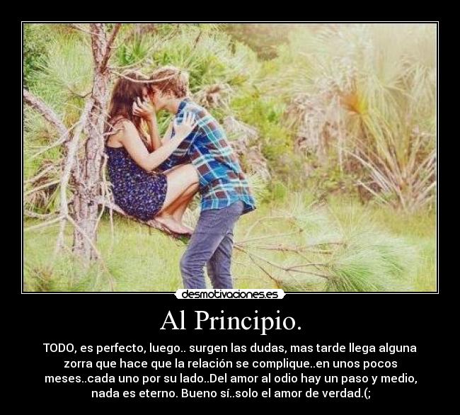 Al Principio. - TODO, es perfecto, luego.. surgen las dudas, mas tarde llega alguna
zorra que hace que la relación se complique..en unos pocos
meses..cada uno por su lado..Del amor al odio hay un paso y medio,
nada es eterno. Bueno sí..solo el amor de verdad.(;