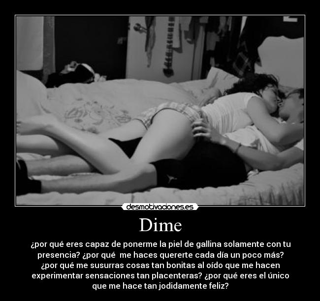 Dime - ¿por qué eres capaz de ponerme la piel de gallina solamente con tu
presencia? ¿por qué me haces quererte cada día un poco más?
¿por qué me susurras cosas tan bonitas al oído que me hacen
experimentar sensaciones tan placenteras? ¿por qué eres el único
que me hace tan jodidamente feliz?