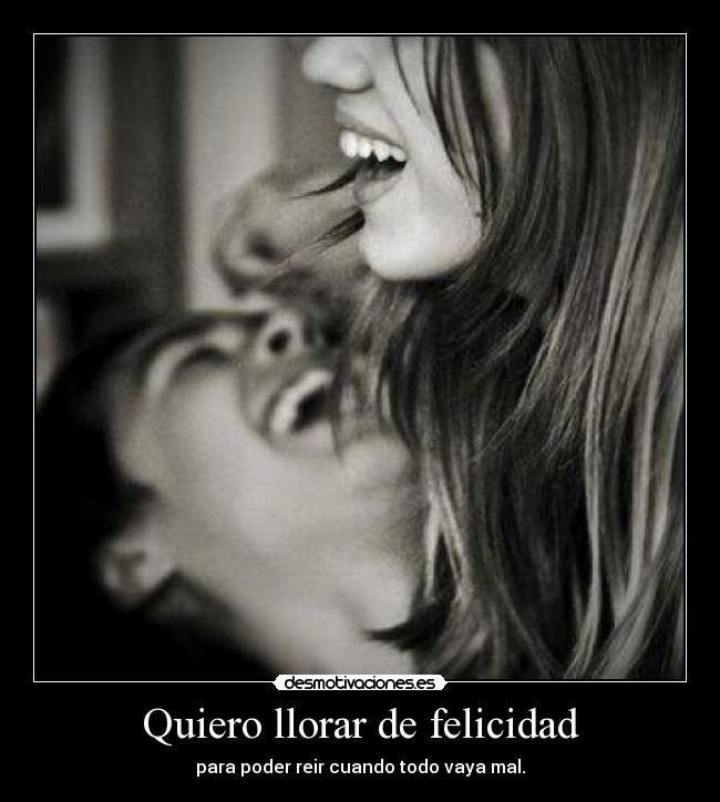 Quiero llorar de felicidad - para poder reir cuando todo vaya mal.