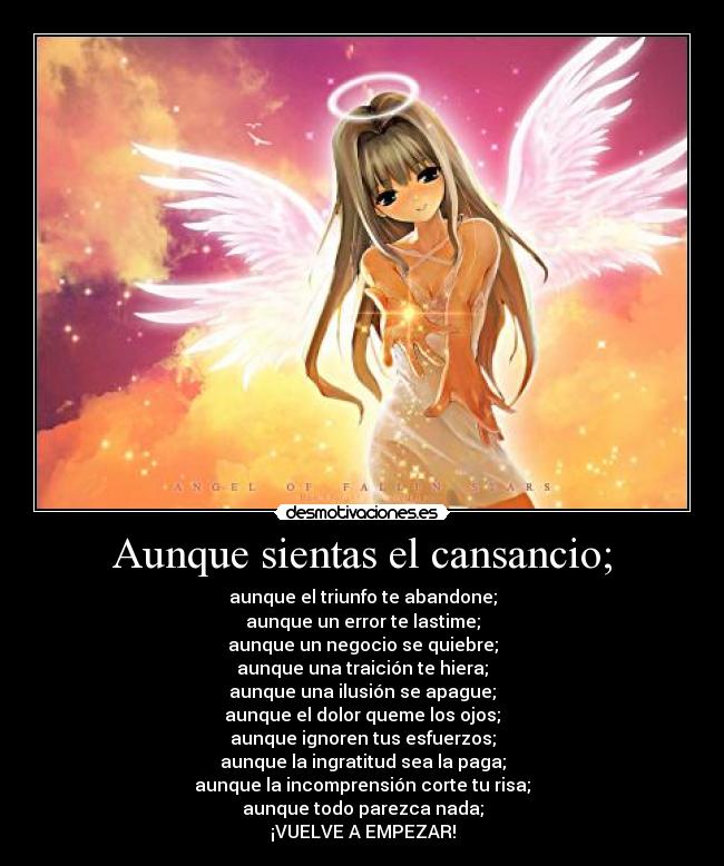 Aunque sientas el cansancio; - aunque el triunfo te abandone;
aunque un error te lastime;
aunque un negocio se quiebre;
aunque una traición te hiera;
aunque una ilusión se apague;
aunque el dolor queme los ojos;
aunque ignoren tus esfuerzos;
aunque la ingratitud sea la paga;
aunque la incomprensión corte tu risa;
aunque todo parezca nada;
¡VUELVE A EMPEZAR!