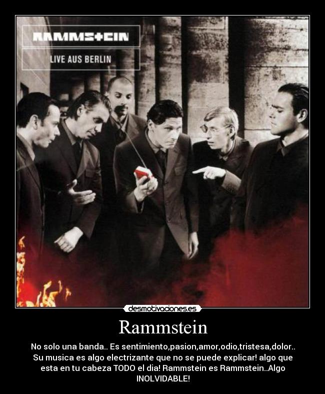 Rammstein - No solo una banda.. Es sentimiento,pasion,amor,odio,tristesa,dolor..
Su musica es algo electrizante que no se puede explicar! algo que
esta en tu cabeza TODO el dia! Rammstein es Rammstein..Algo
INOLVIDABLE!