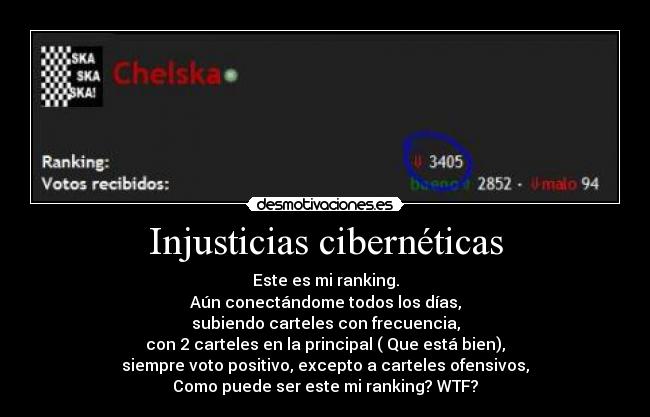 Injusticias cibernéticas - Este es mi ranking.
Aún conectándome todos los días,
subiendo carteles con frecuencia,
con 2 carteles en la principal ( Que está bien),
siempre voto positivo, excepto a carteles ofensivos,
Como puede ser este mi ranking? WTF?
