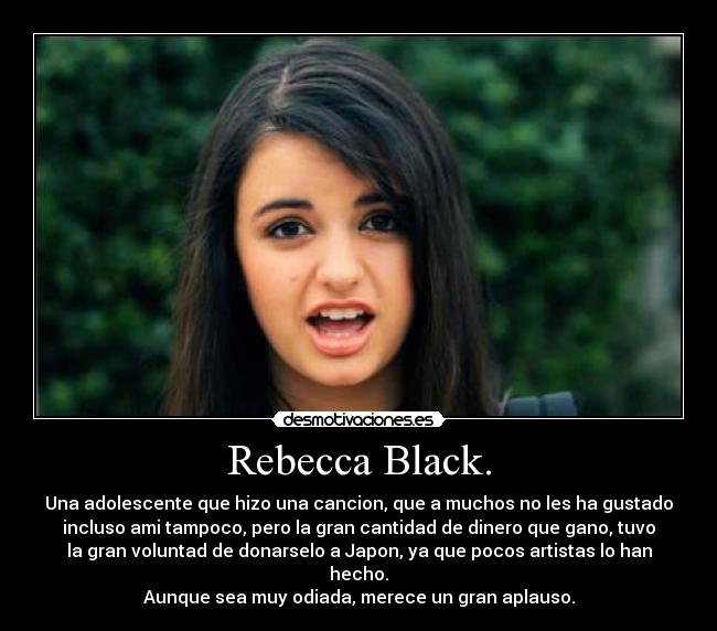 Rebecca Black. - Una adolescente que hizo una cancion, que a muchos no les ha gustado
incluso ami tampoco, pero la gran cantidad de dinero que gano, tuvo
la gran voluntad de donarselo a Japon, ya que pocos artistas lo han
hecho.
Aunque sea muy odiada, merece un gran aplauso.