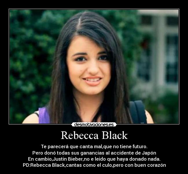 Rebecca Black - Te parecerá que canta mal,que no tiene futuro.
Pero donó todas sus ganancias al accidente de Japón
En cambio,Justin Bieber,no e leido que haya donado nada.
PD:Rebecca Black,cantas como el culo,pero con buen corazón