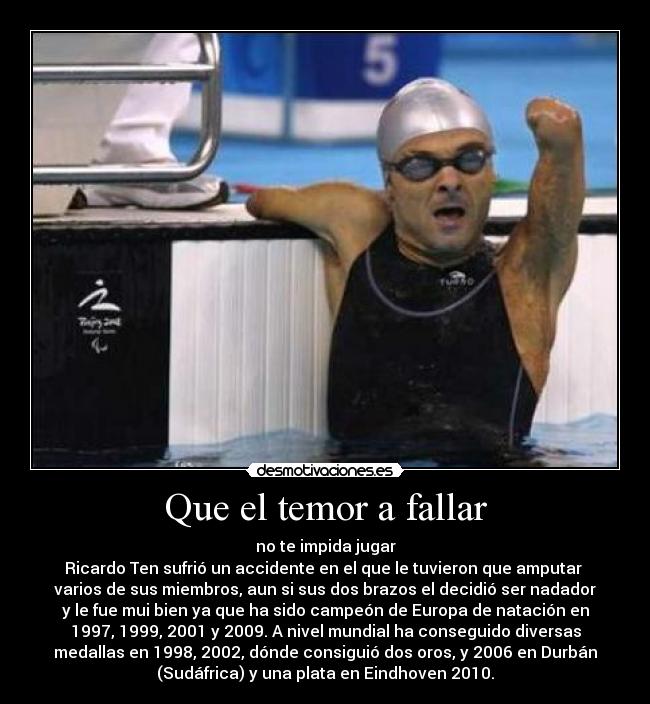 Que el temor a fallar - no te impida jugar
Ricardo Ten sufrió un accidente en el que le tuvieron que amputar
varios de sus miembros, aun si sus dos brazos el decidió ser nadador
y le fue mui bien ya que ha sido campeón de Europa de natación en
1997, 1999, 2001 y 2009. A nivel mundial ha conseguido diversas
medallas en 1998, 2002, dónde consiguió dos oros, y 2006 en Durbán
(Sudáfrica) y una plata en Eindhoven 2010.