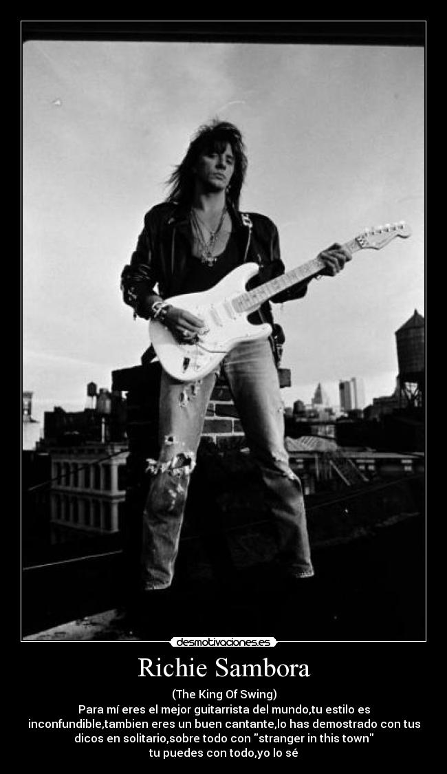 Richie Sambora - (The King Of Swing)
Para mí eres el mejor guitarrista del mundo,tu estilo es
inconfundible,tambien eres un buen cantante,lo has demostrado con tus
dicos en solitario,sobre todo con stranger in this town
tu puedes con todo,yo lo sé