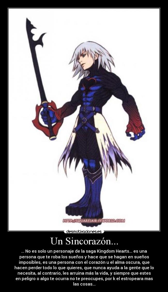 Un Sincorazón... - ... No es solo un personaje de la saga Kingdom Hearts... es una
persona que te roba los sueños y hace que se hagan en sueños
imposibles, es una persona con el corazón u el alma oscura, que
hacen perder todo lo que quieres, que nunca ayuda a la gente que lo
necesita, al contrario, les arruina más la vida, y siempre que estes
en peligro o algo te ocurra no te preocupes, por k el estropeara mas
las cosas...