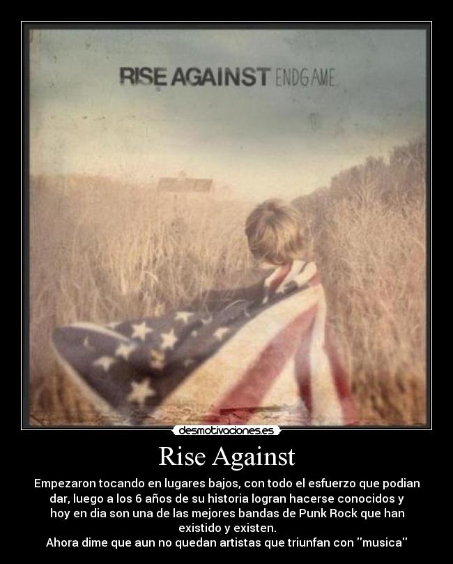 Rise Against - Empezaron tocando en lugares bajos, con todo el esfuerzo que podian
dar, luego a los 6 años de su historia logran hacerse conocidos y
hoy en dia son una de las mejores bandas de Punk Rock que han
existido y existen.
Ahora dime que aun no quedan artistas que triunfan con musica