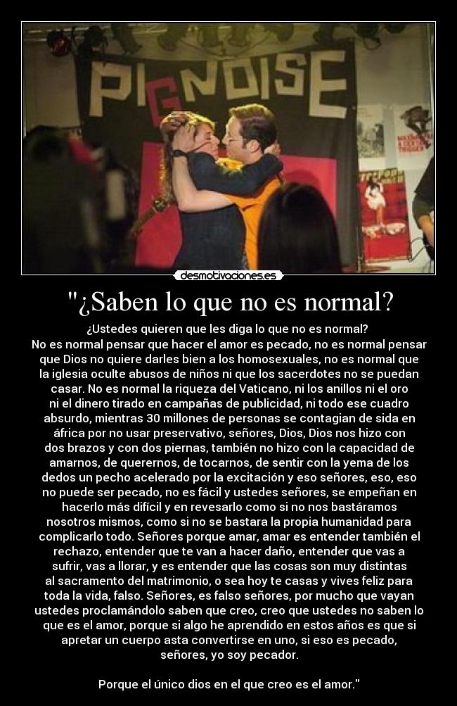 ¿Saben lo que no es normal? - ¿Ustedes quieren que les diga lo que no es normal?
No es normal pensar que hacer el amor es pecado, no es normal pensar
que Dios no quiere darles bien a los homosexuales, no es normal que
la iglesia oculte abusos de niños ni que los sacerdotes no se puedan
casar. No es normal la riqueza del Vaticano, ni los anillos ni el oro
ni el dinero tirado en campañas de publicidad, ni todo ese cuadro
absurdo, mientras 30 millones de personas se contagian de sida en
áfrica por no usar preservativo, señores, Dios, Dios nos hizo con
dos brazos y con dos piernas, también no hizo con la capacidad de
amarnos, de querernos, de tocarnos, de sentir con la yema de los
dedos un pecho acelerado por la excitación y eso señores, eso, eso
no puede ser pecado, no es fácil y ustedes señores, se empeñan en
hacerlo más difícil y en revesarlo como si no nos bastáramos
nosotros mismos, como si no se bastara la propia humanidad para
complicarlo todo. Señores porque amar, amar es entender también el
rechazo, entender que te van a hacer daño, entender que vas a
sufrir, vas a llorar, y es entender que las cosas son muy distintas
al sacramento del matrimonio, o sea hoy te casas y vives feliz para
toda la vida, falso. Señores, es falso señores, por mucho que vayan
ustedes proclamándolo saben que creo, creo que ustedes no saben lo
que es el amor, porque si algo he aprendido en estos años es que si
apretar un cuerpo asta convertirse en uno, si eso es pecado,
señores, yo soy pecador.
Porque el único dios en el que creo es el amor.