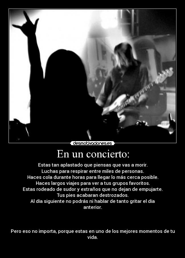 En un concierto: - Estas tan aplastado que piensas que vas a morir.
Luchas para respirar entre miles de personas.
Haces cola durante horas para llegar lo más cerca posible.
Haces largos viajes para ver a tus grupos favoritos.
Estas rodeado de sudor y extraños que no dejan de empujarte.
Tus pies acabaran destrozados.
Al día siguiente no podrás ni hablar de tanto gritar el día anterior.
Pero eso no importa, porque estas en uno de los mejores momentos de tu vida.
