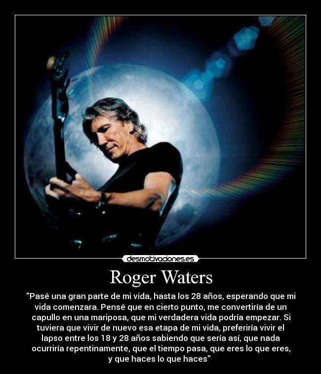 Roger Waters - Pasé una gran parte de mi vida, hasta los 28 años, esperando que mi
vida comenzara. Pensé que en cierto punto, me convertiría de un
capullo en una mariposa, que mi verdadera vida podría empezar. Si
tuviera que vivir de nuevo esa etapa de mi vida, preferiría vivir el
lapso entre los 18 y 28 años sabiendo que sería así, que nada
ocurriría repentinamente, que el tiempo pasa, que eres lo que eres,
y que haces lo que haces