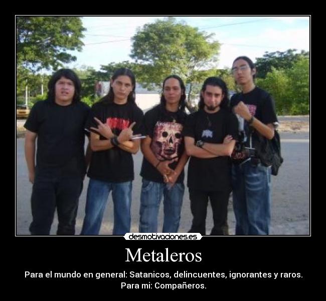 Metaleros - Para el mundo en general: Satanicos, delincuentes, ignorantes y raros.
Para mi: Compañeros.
