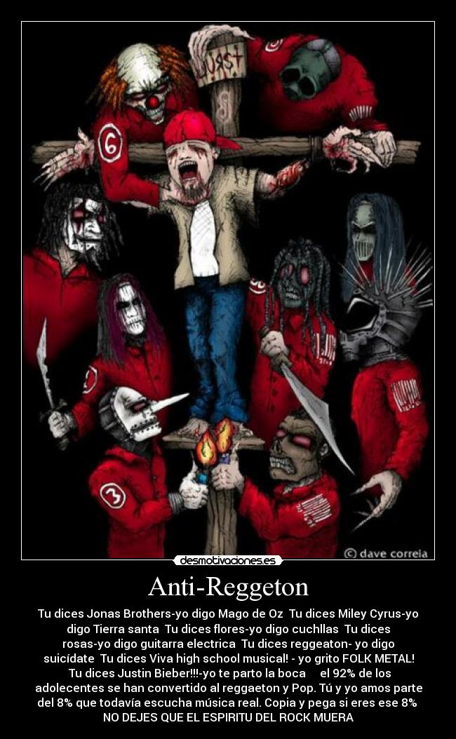Anti-Reggeton - Tu dices Jonas Brothers-yo digo Mago de Oz Tu dices Miley Cyrus-yo
digo Tierra santa Tu dices flores-yo digo cuchllas Tu dices
rosas-yo digo guitarra electrica Tu dices reggeaton- yo digo
suicídate Tu dices Viva high school musical! - yo grito FOLK METAL!
Tu dices Justin Bieber!!!-yo te parto la boca el 92% de los
adolecentes se han convertido al reggaeton y Pop. Tú y yo amos parte
del 8% que todavía escucha música real. Copia y pega si eres ese 8%
NO DEJES QUE EL ESPIRITU DEL ROCK MUERA